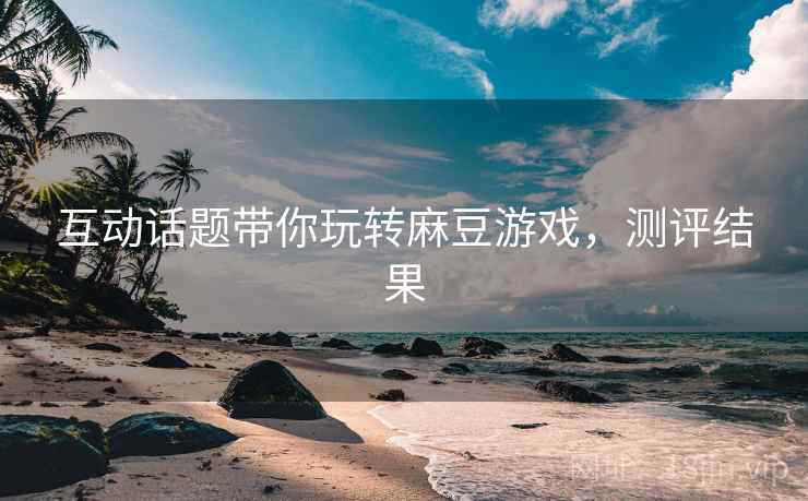 互动话题带你玩转麻豆游戏，测评结果