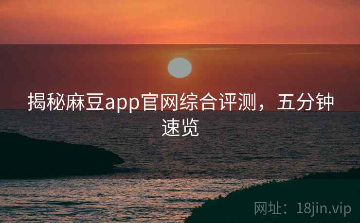揭秘麻豆app官网综合评测，五分钟速览